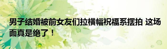 男子结婚被前女友们拉横幅祝福系摆拍 这场面真是绝了！