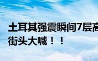 土耳其强震瞬间7层高楼夷为平地 不少民众在街头大喊！！