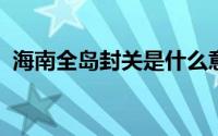 海南全岛封关是什么意思 具体是什么情况？