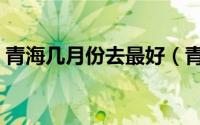 青海几月份去最好（青海什么时间去最合适）