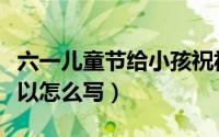六一儿童节给小孩祝福的话（儿童节祝福语可以怎么写）