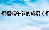 祝福端午节的成语（祝福端午节的四字成语）