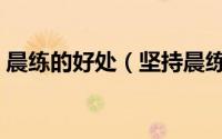 晨练的好处（坚持晨练对身体有什么好处呢）