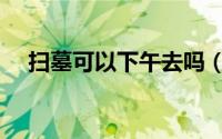 扫墓可以下午去吗（扫墓能不能下午去）