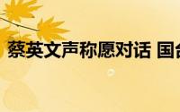 蔡英文声称愿对话 国台办回应 大家信吗？？