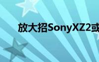放大招SonyXZ2或在MWC2018亮相