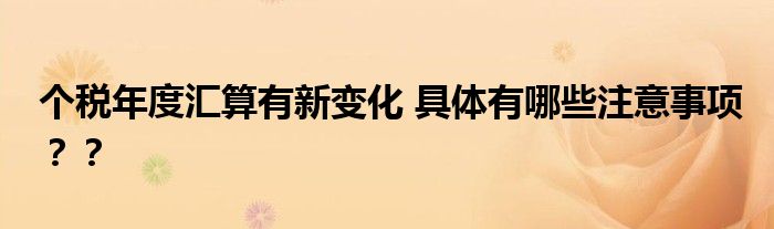 个税年度汇算有新变化 具体有哪些注意事项？？