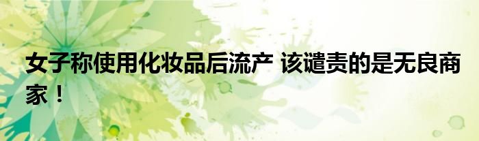 女子称使用化妆品后流产 该谴责的是无良商家！