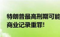特朗普最高刑期可能达136年 被诉34项伪造商业记录重罪!
