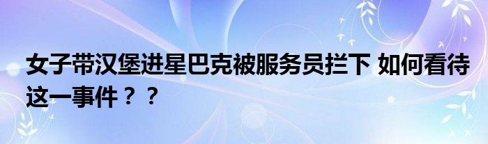 女子带汉堡进星巴克被服务员拦下 如何看待这一事件？？