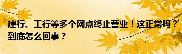 建行、工行等多个网点终止营业！这正常吗？到底怎么回事？