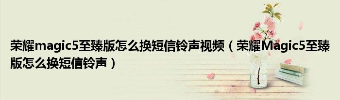 荣耀magic5至臻版怎么换短信铃声视频（荣耀Magic5至臻版怎么换短信铃声）