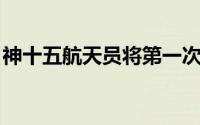 神十五航天员将第一次出舱 预祝一切顺利！！