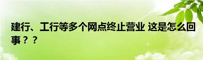 建行、工行等多个网点终止营业 这是怎么回事？？