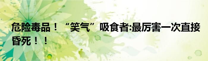 危险毒品！“笑气”吸食者:最厉害一次直接昏死！！