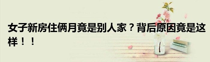女子新房住俩月竟是别人家？背后原因竟是这样！！