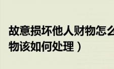 故意损坏他人财物怎么处理（故意损坏他人财物该如何处理）