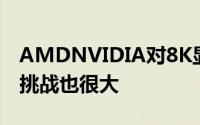 AMDNVIDIA对8K显示有话说效果接近完美挑战也很大