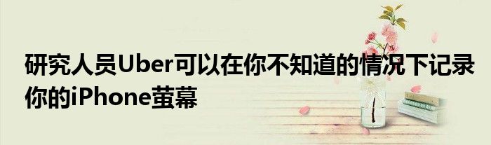 研究人员Uber可以在你不知道的情况下记录你的iPhone萤幕