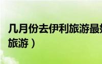 几月份去伊利旅游最好（什么时间适合去伊犁旅游）