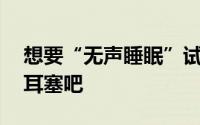 想要“无声睡眠”试试QuietOn主动式降噪耳塞吧