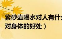 紫砂壶喝水对人有什么好处（使用紫砂壶喝水对身体的好处）