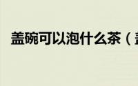 盖碗可以泡什么茶（盖碗适合泡什么茶呢）