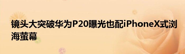 镜头大突破华为P20曝光也配iPhoneX式浏海萤幕
