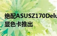 绝配ASUSZ170Deluxe华硕GTX950OC白色显色卡推出