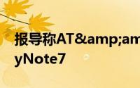 报导称AT&amp;T考虑永久停售GalaxyNote7
