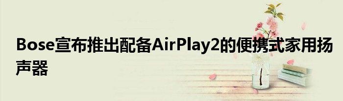 Bose宣布推出配备AirPlay2的便携式家用扬声器