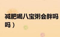 减肥喝八宝粥会胖吗（减肥喝八宝粥会不会胖吗）