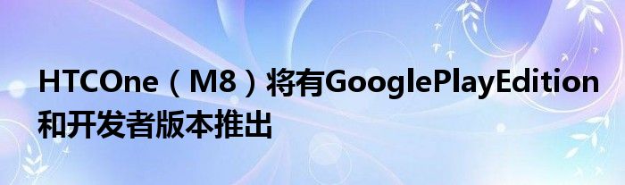 HTCOne（M8）将有GooglePlayEdition和开发者版本推出