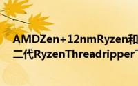AMDZen+12nmRyzen和X470主机板将在四月份推出第二代RyzenThreadripper下半年推出