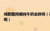 减肥期间喝纯牛奶会胖吗（减肥的时候喝纯牛奶会不会发胖呢）