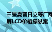 三星夏普日立等厂商愿意支付5.53亿美元和解LCD价格操纵案