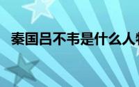 秦国吕不韦是什么人物（秦国吕不韦介绍）