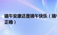 端午安康还是端午快乐（端午祝福端午安康和端午快乐哪个正确）