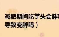 减肥期间吃芋头会胖吗（减肥的时候吃芋头会导致变胖吗）