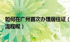 如何在广州首次办理居住证（在广州首次办理居住证有什么流程呢）
