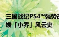 三国战纪PS4™强势改版再现金刀「孙坚」名媛「小乔」风云史