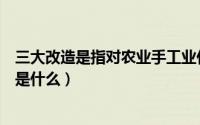 三大改造是指对农业手工业什么的社会主义改造（三大改造是什么）