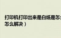 打印机打印出来是白纸是怎么回事（打印机打印出来是白纸怎么解决）