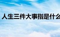 人生三件大事指是什么（人生三件大事简介）
