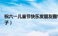 祝六一儿童节快乐发朋友圈句子（适合朋友圈发六一快乐句子）