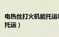 电热丝打火机能托运吗（电热丝打火机能不能托运）