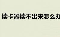 读卡器读不出来怎么办（方法你不容错过哟）