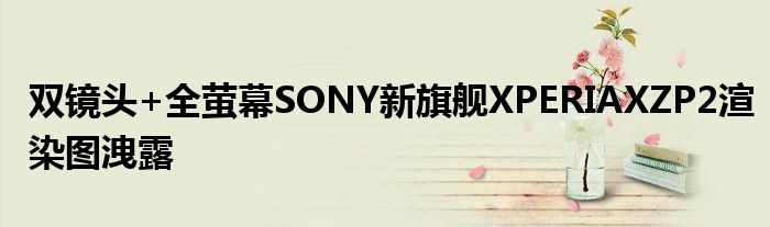 双镜头+全萤幕SONY新旗舰XPERIAXZP2渲染图洩露