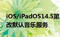 iOS/iPadOS14.5第3个公测版发布用户可更改默认音乐服务