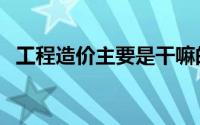 工程造价主要是干嘛的（工程造价的简介）